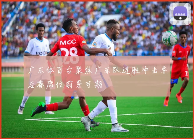 广东体育台聚焦广东队连胜冲击季后赛席位前景可期