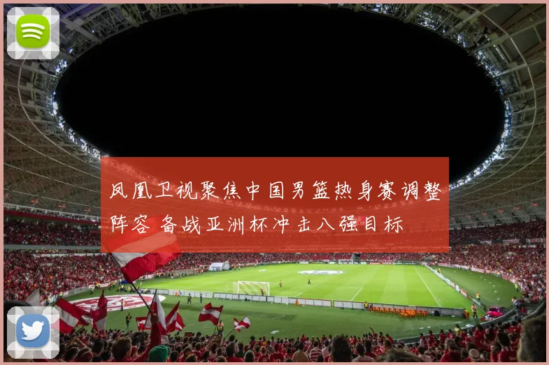 凤凰卫视聚焦中国男篮热身赛调整阵容 备战亚洲杯冲击八强目标