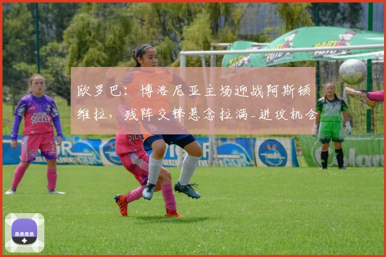 欧罗巴：博洛尼亚主场迎战阿斯顿维拉，残阵交锋悬念拉满_进攻机会_比赛_防守