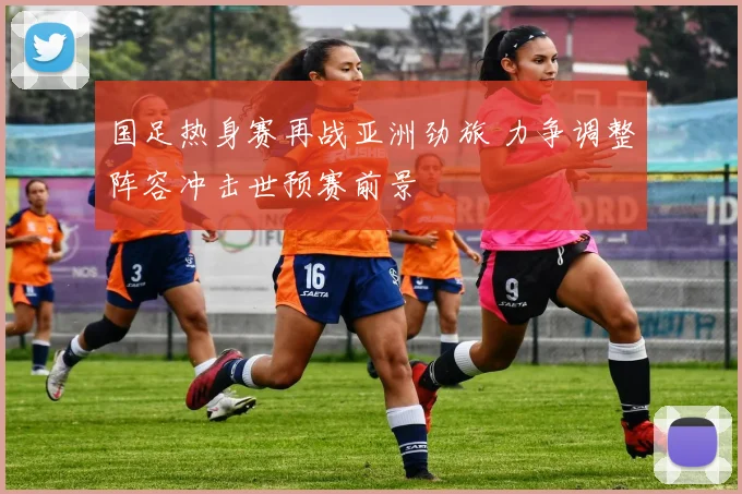 国足热身赛再战亚洲劲旅 力争调整阵容冲击世预赛前景