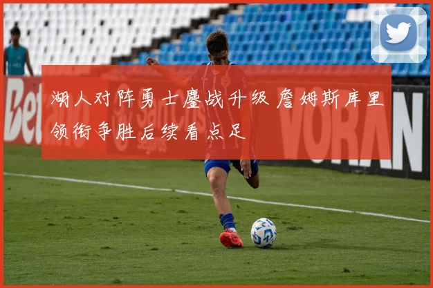 湖人对阵勇士鏖战升级 詹姆斯库里领衔争胜后续看点足